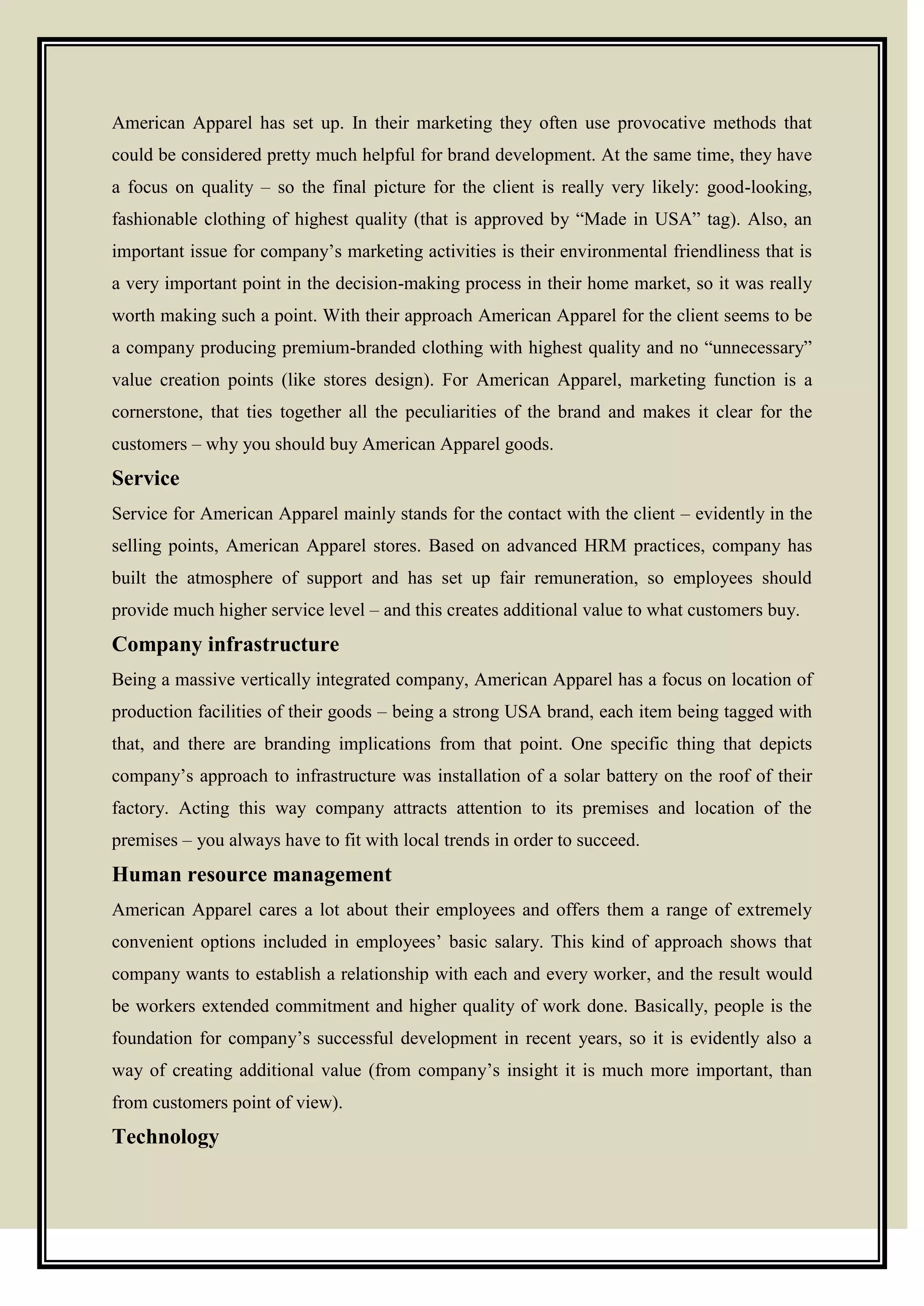 American Apparel has set up. In their marketing they often use provocative methods that
could be considered pretty much helpful for brand development. At the same time, they have
a focus on quality – so the final picture for the client is really very likely: good-looking,
fashionable clothing of highest quality (that is approved by ―Made in USA‖ tag). Also, an
important issue for company’s marketing activities is their environmental friendliness that is
a very important point in the decision-making process in their home market, so it was really
worth making such a point. With their approach American Apparel for the client seems to be
a company producing premium-branded clothing with highest quality and no ―unnecessary‖
value creation points (like stores design). For American Apparel, marketing function is a
cornerstone, that ties together all the peculiarities of the brand and makes it clear for the
customers – why you should buy American Apparel goods.
Service
Service for American Apparel mainly stands for the contact with the client – evidently in the
selling points, American Apparel stores. Based on advanced HRM practices, company has
built the atmosphere of support and has set up fair remuneration, so employees should
provide much higher service level – and this creates additional value to what customers buy.
Company infrastructure
Being a massive vertically integrated company, American Apparel has a focus on location of
production facilities of their goods – being a strong USA brand, each item being tagged with
that, and there are branding implications from that point. One specific thing that depicts
company’s approach to infrastructure was installation of a solar battery on the roof of their
factory. Acting this way company attracts attention to its premises and location of the
premises – you always have to fit with local trends in order to succeed.
Human resource management
American Apparel cares a lot about their employees and offers them a range of extremely
convenient options included in employees’ basic salary. This kind of approach shows that
company wants to establish a relationship with each and every worker, and the result would
be workers extended commitment and higher quality of work done. Basically, people is the
foundation for company’s successful development in recent years, so it is evidently also a
way of creating additional value (from company’s insight it is much more important, than
from customers point of view).
Technology
 
