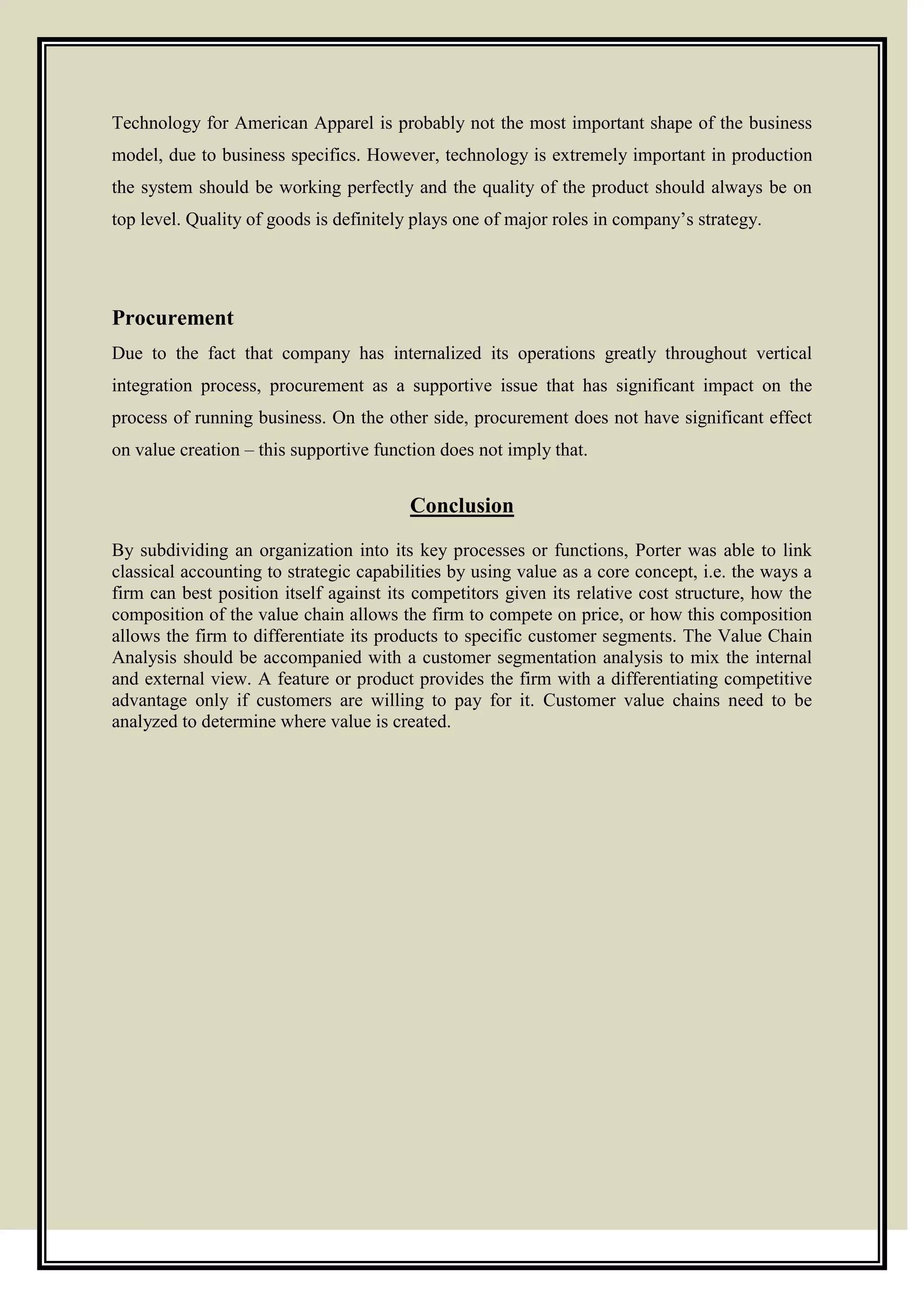 Technology for American Apparel is probably not the most important shape of the business
model, due to business specifics. However, technology is extremely important in production
the system should be working perfectly and the quality of the product should always be on
top level. Quality of goods is definitely plays one of major roles in company’s strategy.
Procurement
Due to the fact that company has internalized its operations greatly throughout vertical
integration process, procurement as a supportive issue that has significant impact on the
process of running business. On the other side, procurement does not have significant effect
on value creation – this supportive function does not imply that.
Conclusion
By subdividing an organization into its key processes or functions, Porter was able to link
classical accounting to strategic capabilities by using value as a core concept, i.e. the ways a
firm can best position itself against its competitors given its relative cost structure, how the
composition of the value chain allows the firm to compete on price, or how this composition
allows the firm to differentiate its products to specific customer segments. The Value Chain
Analysis should be accompanied with a customer segmentation analysis to mix the internal
and external view. A feature or product provides the firm with a differentiating competitive
advantage only if customers are willing to pay for it. Customer value chains need to be
analyzed to determine where value is created.
 
