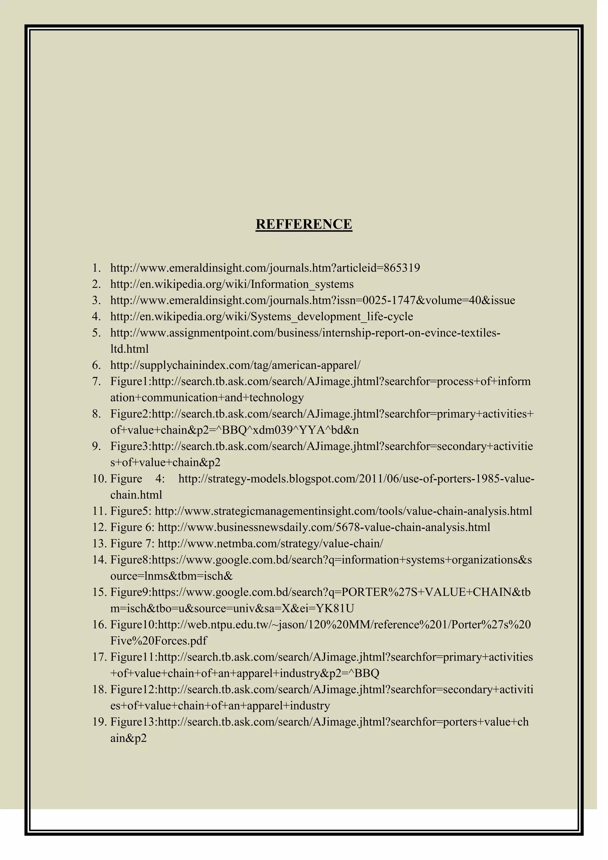 REFFERENCE
1. http://www.emeraldinsight.com/journals.htm?articleid=865319
2. http://en.wikipedia.org/wiki/Information_systems
3. http://www.emeraldinsight.com/journals.htm?issn=0025-1747&volume=40&issue
4. http://en.wikipedia.org/wiki/Systems_development_life-cycle
5. http://www.assignmentpoint.com/business/internship-report-on-evince-textiles-
ltd.html
6. http://supplychainindex.com/tag/american-apparel/
7. Figure1:http://search.tb.ask.com/search/AJimage.jhtml?searchfor=process+of+inform
ation+communication+and+technology
8. Figure2:http://search.tb.ask.com/search/AJimage.jhtml?searchfor=primary+activities+
of+value+chain&p2=^BBQ^xdm039^YYA^bd&n
9. Figure3:http://search.tb.ask.com/search/AJimage.jhtml?searchfor=secondary+activitie
s+of+value+chain&p2
10. Figure 4: http://strategy-models.blogspot.com/2011/06/use-of-porters-1985-value-
chain.html
11. Figure5: http://www.strategicmanagementinsight.com/tools/value-chain-analysis.html
12. Figure 6: http://www.businessnewsdaily.com/5678-value-chain-analysis.html
13. Figure 7: http://www.netmba.com/strategy/value-chain/
14. Figure8:https://www.google.com.bd/search?q=information+systems+organizations&s
ource=lnms&tbm=isch&
15. Figure9:https://www.google.com.bd/search?q=PORTER%27S+VALUE+CHAIN&tb
m=isch&tbo=u&source=univ&sa=X&ei=YK81U
16. Figure10:http://web.ntpu.edu.tw/~jason/120%20MM/reference%201/Porter%27s%20
Five%20Forces.pdf
17. Figure11:http://search.tb.ask.com/search/AJimage.jhtml?searchfor=primary+activities
+of+value+chain+of+an+apparel+industry&p2=^BBQ
18. Figure12:http://search.tb.ask.com/search/AJimage.jhtml?searchfor=secondary+activiti
es+of+value+chain+of+an+apparel+industry
19. Figure13:http://search.tb.ask.com/search/AJimage.jhtml?searchfor=porters+value+ch
ain&p2
 