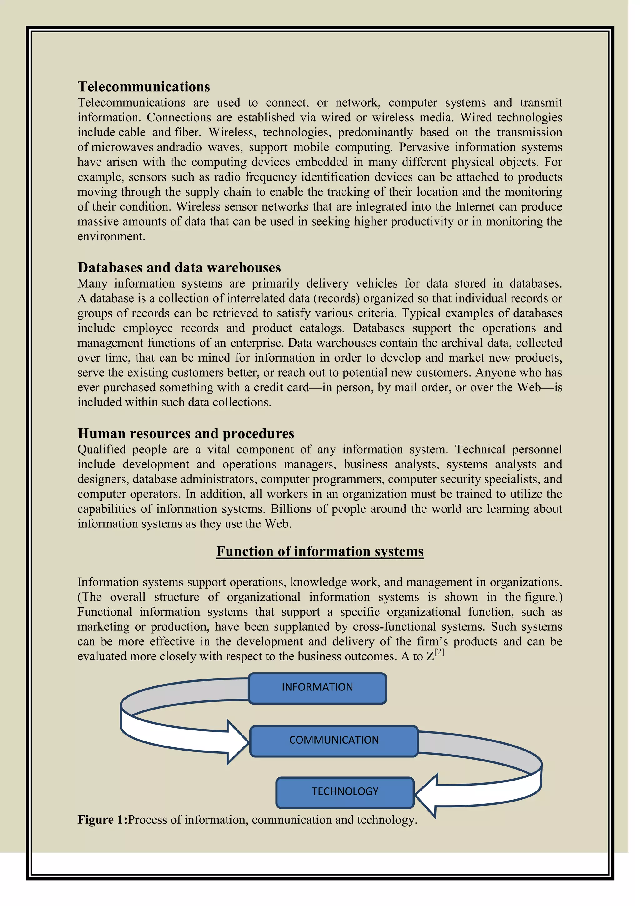Telecommunications
Telecommunications are used to connect, or network, computer systems and transmit
information. Connections are established via wired or wireless media. Wired technologies
include cable and fiber. Wireless, technologies, predominantly based on the transmission
of microwaves andradio waves, support mobile computing. Pervasive information systems
have arisen with the computing devices embedded in many different physical objects. For
example, sensors such as radio frequency identification devices can be attached to products
moving through the supply chain to enable the tracking of their location and the monitoring
of their condition. Wireless sensor networks that are integrated into the Internet can produce
massive amounts of data that can be used in seeking higher productivity or in monitoring the
environment.
Databases and data warehouses
Many information systems are primarily delivery vehicles for data stored in databases.
A database is a collection of interrelated data (records) organized so that individual records or
groups of records can be retrieved to satisfy various criteria. Typical examples of databases
include employee records and product catalogs. Databases support the operations and
management functions of an enterprise. Data warehouses contain the archival data, collected
over time, that can be mined for information in order to develop and market new products,
serve the existing customers better, or reach out to potential new customers. Anyone who has
ever purchased something with a credit card—in person, by mail order, or over the Web—is
included within such data collections.
Human resources and procedures
Qualified people are a vital component of any information system. Technical personnel
include development and operations managers, business analysts, systems analysts and
designers, database administrators, computer programmers, computer security specialists, and
computer operators. In addition, all workers in an organization must be trained to utilize the
capabilities of information systems. Billions of people around the world are learning about
information systems as they use the Web.
Function of information systems
Information systems support operations, knowledge work, and management in organizations.
(The overall structure of organizational information systems is shown in the figure.)
Functional information systems that support a specific organizational function, such as
marketing or production, have been supplanted by cross-functional systems. Such systems
can be more effective in the development and delivery of the firm’s products and can be
evaluated more closely with respect to the business outcomes. A to Z[2]
Figure 1:Process of information, communication and technology.
INFORMATION
COMMUNICATION
TECHNOLOGY
 