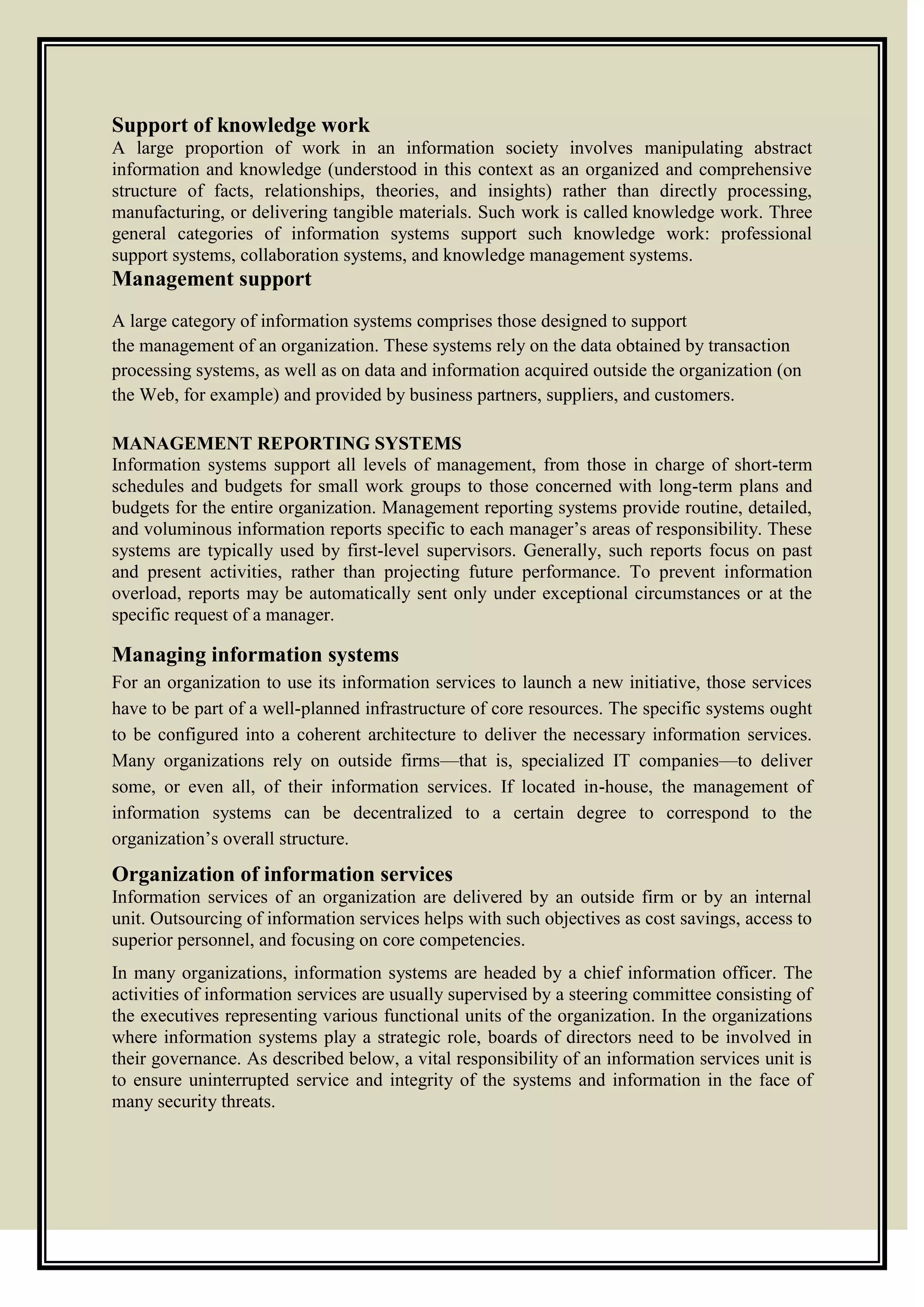 Support of knowledge work
A large proportion of work in an information society involves manipulating abstract
information and knowledge (understood in this context as an organized and comprehensive
structure of facts, relationships, theories, and insights) rather than directly processing,
manufacturing, or delivering tangible materials. Such work is called knowledge work. Three
general categories of information systems support such knowledge work: professional
support systems, collaboration systems, and knowledge management systems.
Management support
A large category of information systems comprises those designed to support
the management of an organization. These systems rely on the data obtained by transaction
processing systems, as well as on data and information acquired outside the organization (on
the Web, for example) and provided by business partners, suppliers, and customers.
MANAGEMENT REPORTING SYSTEMS
Information systems support all levels of management, from those in charge of short-term
schedules and budgets for small work groups to those concerned with long-term plans and
budgets for the entire organization. Management reporting systems provide routine, detailed,
and voluminous information reports specific to each manager’s areas of responsibility. These
systems are typically used by first-level supervisors. Generally, such reports focus on past
and present activities, rather than projecting future performance. To prevent information
overload, reports may be automatically sent only under exceptional circumstances or at the
specific request of a manager.
Managing information systems
For an organization to use its information services to launch a new initiative, those services
have to be part of a well-planned infrastructure of core resources. The specific systems ought
to be configured into a coherent architecture to deliver the necessary information services.
Many organizations rely on outside firms—that is, specialized IT companies—to deliver
some, or even all, of their information services. If located in-house, the management of
information systems can be decentralized to a certain degree to correspond to the
organization’s overall structure.
Organization of information services
Information services of an organization are delivered by an outside firm or by an internal
unit. Outsourcing of information services helps with such objectives as cost savings, access to
superior personnel, and focusing on core competencies.
In many organizations, information systems are headed by a chief information officer. The
activities of information services are usually supervised by a steering committee consisting of
the executives representing various functional units of the organization. In the organizations
where information systems play a strategic role, boards of directors need to be involved in
their governance. As described below, a vital responsibility of an information services unit is
to ensure uninterrupted service and integrity of the systems and information in the face of
many security threats.
 