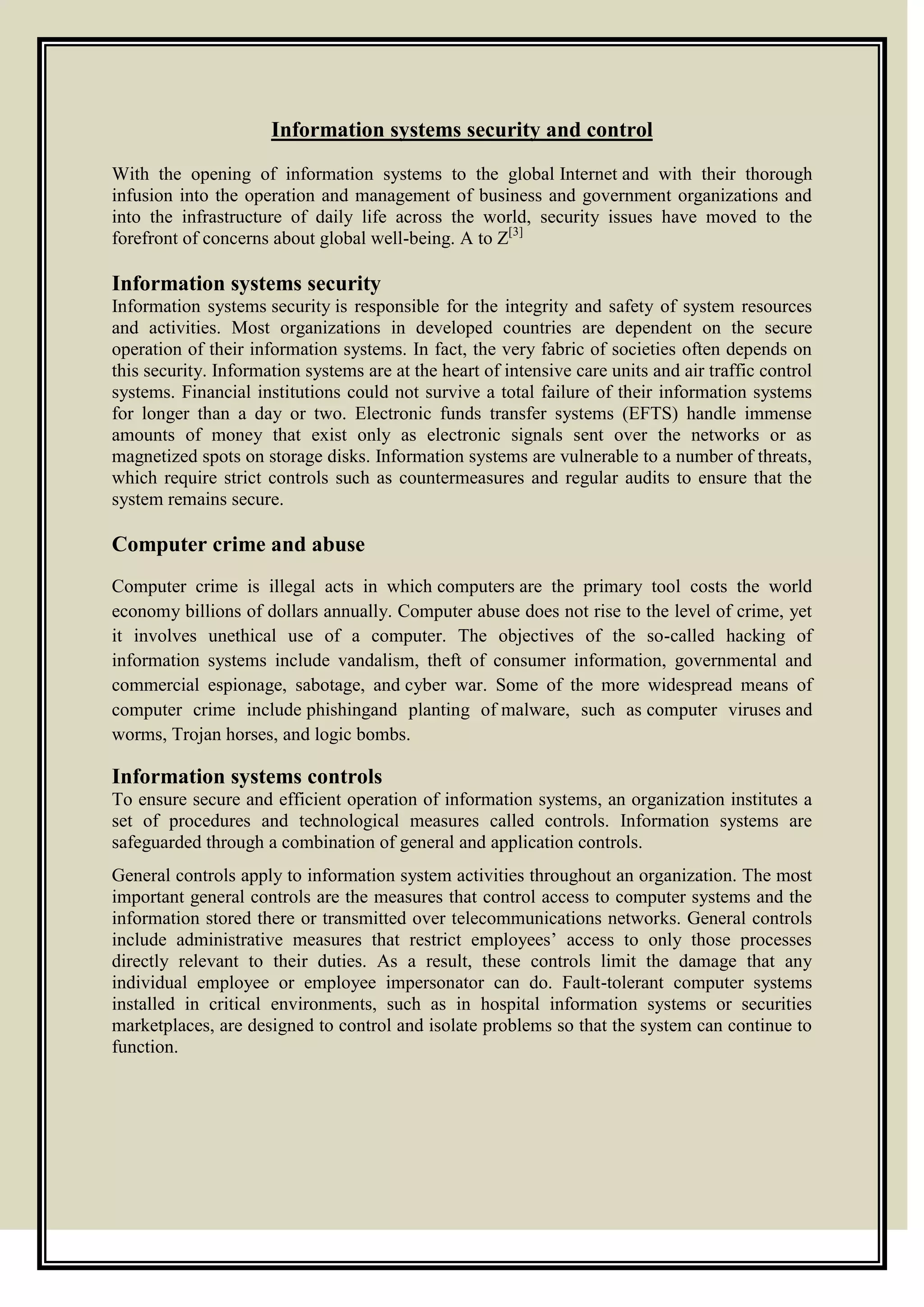 Information systems security and control
With the opening of information systems to the global Internet and with their thorough
infusion into the operation and management of business and government organizations and
into the infrastructure of daily life across the world, security issues have moved to the
forefront of concerns about global well-being. A to Z[3]
Information systems security
Information systems security is responsible for the integrity and safety of system resources
and activities. Most organizations in developed countries are dependent on the secure
operation of their information systems. In fact, the very fabric of societies often depends on
this security. Information systems are at the heart of intensive care units and air traffic control
systems. Financial institutions could not survive a total failure of their information systems
for longer than a day or two. Electronic funds transfer systems (EFTS) handle immense
amounts of money that exist only as electronic signals sent over the networks or as
magnetized spots on storage disks. Information systems are vulnerable to a number of threats,
which require strict controls such as countermeasures and regular audits to ensure that the
system remains secure.
Computer crime and abuse
Computer crime is illegal acts in which computers are the primary tool costs the world
economy billions of dollars annually. Computer abuse does not rise to the level of crime, yet
it involves unethical use of a computer. The objectives of the so-called hacking of
information systems include vandalism, theft of consumer information, governmental and
commercial espionage, sabotage, and cyber war. Some of the more widespread means of
computer crime include phishingand planting of malware, such as computer viruses and
worms, Trojan horses, and logic bombs.
Information systems controls
To ensure secure and efficient operation of information systems, an organization institutes a
set of procedures and technological measures called controls. Information systems are
safeguarded through a combination of general and application controls.
General controls apply to information system activities throughout an organization. The most
important general controls are the measures that control access to computer systems and the
information stored there or transmitted over telecommunications networks. General controls
include administrative measures that restrict employees’ access to only those processes
directly relevant to their duties. As a result, these controls limit the damage that any
individual employee or employee impersonator can do. Fault-tolerant computer systems
installed in critical environments, such as in hospital information systems or securities
marketplaces, are designed to control and isolate problems so that the system can continue to
function.
 