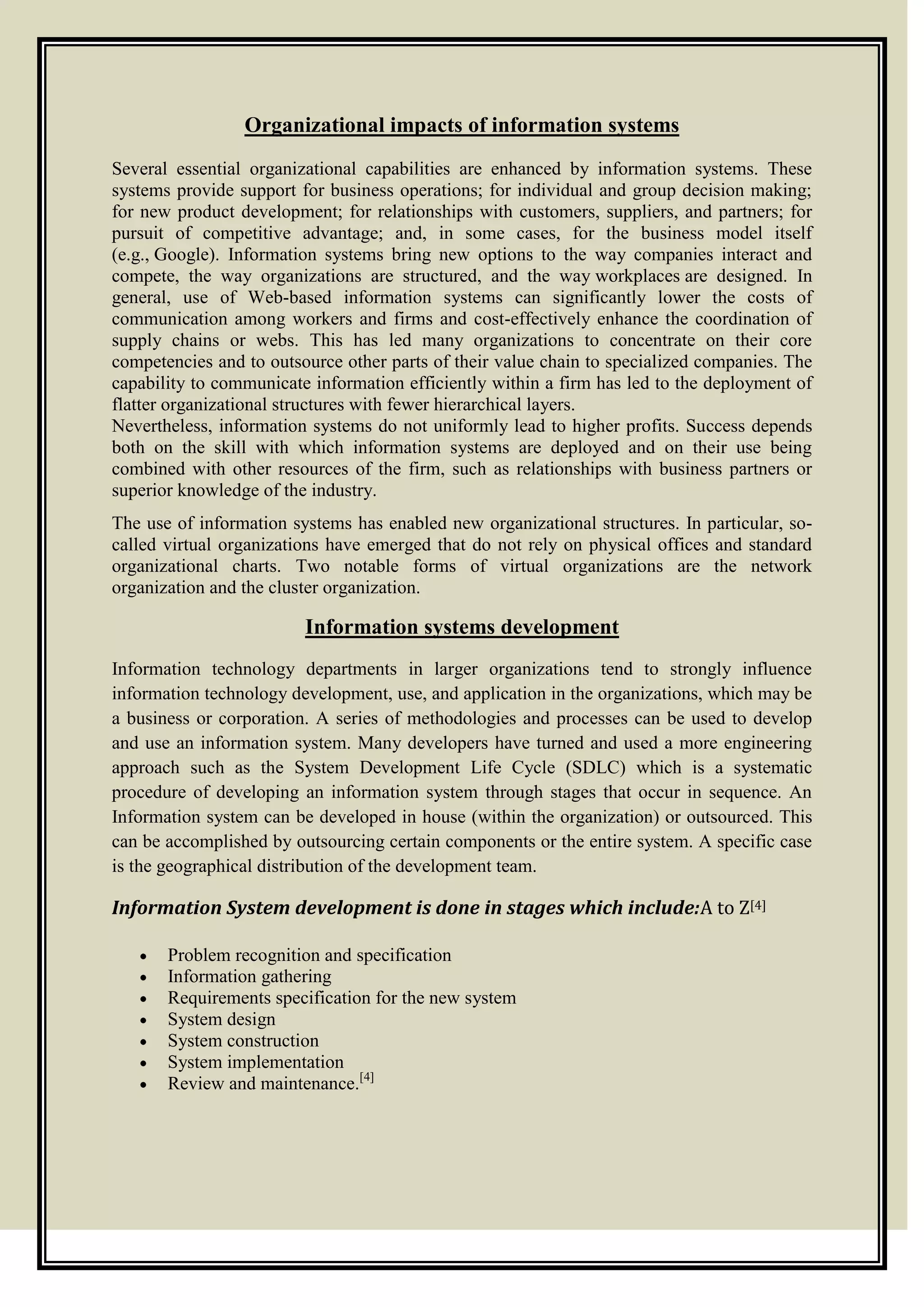 Organizational impacts of information systems
Several essential organizational capabilities are enhanced by information systems. These
systems provide support for business operations; for individual and group decision making;
for new product development; for relationships with customers, suppliers, and partners; for
pursuit of competitive advantage; and, in some cases, for the business model itself
(e.g., Google). Information systems bring new options to the way companies interact and
compete, the way organizations are structured, and the way workplaces are designed. In
general, use of Web-based information systems can significantly lower the costs of
communication among workers and firms and cost-effectively enhance the coordination of
supply chains or webs. This has led many organizations to concentrate on their core
competencies and to outsource other parts of their value chain to specialized companies. The
capability to communicate information efficiently within a firm has led to the deployment of
flatter organizational structures with fewer hierarchical layers.
Nevertheless, information systems do not uniformly lead to higher profits. Success depends
both on the skill with which information systems are deployed and on their use being
combined with other resources of the firm, such as relationships with business partners or
superior knowledge of the industry.
The use of information systems has enabled new organizational structures. In particular, so-
called virtual organizations have emerged that do not rely on physical offices and standard
organizational charts. Two notable forms of virtual organizations are the network
organization and the cluster organization.
Information systems development
Information technology departments in larger organizations tend to strongly influence
information technology development, use, and application in the organizations, which may be
a business or corporation. A series of methodologies and processes can be used to develop
and use an information system. Many developers have turned and used a more engineering
approach such as the System Development Life Cycle (SDLC) which is a systematic
procedure of developing an information system through stages that occur in sequence. An
Information system can be developed in house (within the organization) or outsourced. This
can be accomplished by outsourcing certain components or the entire system. A specific case
is the geographical distribution of the development team.
Information System development is done in stages which include:A to Z[4]
Problem recognition and specification
Information gathering
Requirements specification for the new system
System design
System construction
System implementation
Review and maintenance.[4]
 