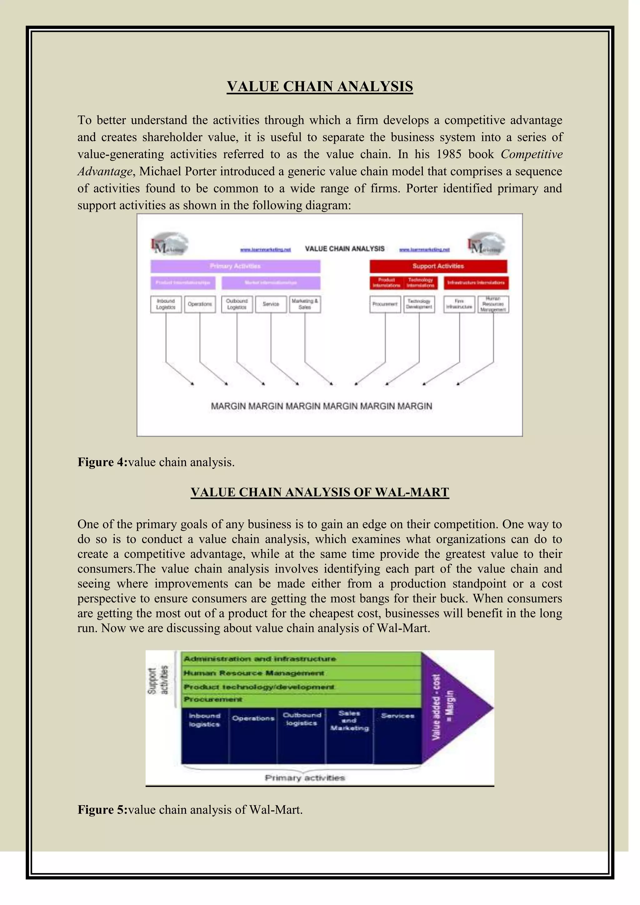 VALUE CHAIN ANALYSIS
To better understand the activities through which a firm develops a competitive advantage
and creates shareholder value, it is useful to separate the business system into a series of
value-generating activities referred to as the value chain. In his 1985 book Competitive
Advantage, Michael Porter introduced a generic value chain model that comprises a sequence
of activities found to be common to a wide range of firms. Porter identified primary and
support activities as shown in the following diagram:
Figure 4:value chain analysis.
VALUE CHAIN ANALYSIS OF WAL-MART
One of the primary goals of any business is to gain an edge on their competition. One way to
do so is to conduct a value chain analysis, which examines what organizations can do to
create a competitive advantage, while at the same time provide the greatest value to their
consumers.The value chain analysis involves identifying each part of the value chain and
seeing where improvements can be made either from a production standpoint or a cost
perspective to ensure consumers are getting the most bangs for their buck. When consumers
are getting the most out of a product for the cheapest cost, businesses will benefit in the long
run. Now we are discussing about value chain analysis of Wal-Mart.
Figure 5:value chain analysis of Wal-Mart.
 