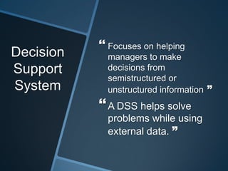 Decision
Support
System
 Focuses on helping
managers to make
decisions from
semistructured or
unstructured information ”
A DSS helps solve
problems while using
external data. ”
 
