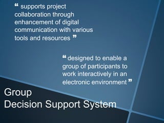 Group
Decision Support System
“ supports project
collaboration through
enhancement of digital
communication with various
tools and resources ”
“ designed to enable a
group of participants to
work interactively in an
electronic environment ”
 