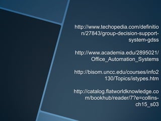 http://www.techopedia.com/definitio
n/27843/group-decision-support-
system-gdss
http://www.academia.edu/2895021/
Office_Automation_Systems
http://bisom.uncc.edu/courses/info2
130/Topics/istypes.htm
http://catalog.flatworldknowledge.co
m/bookhub/reader/7?e=collins-
ch15_s03
 