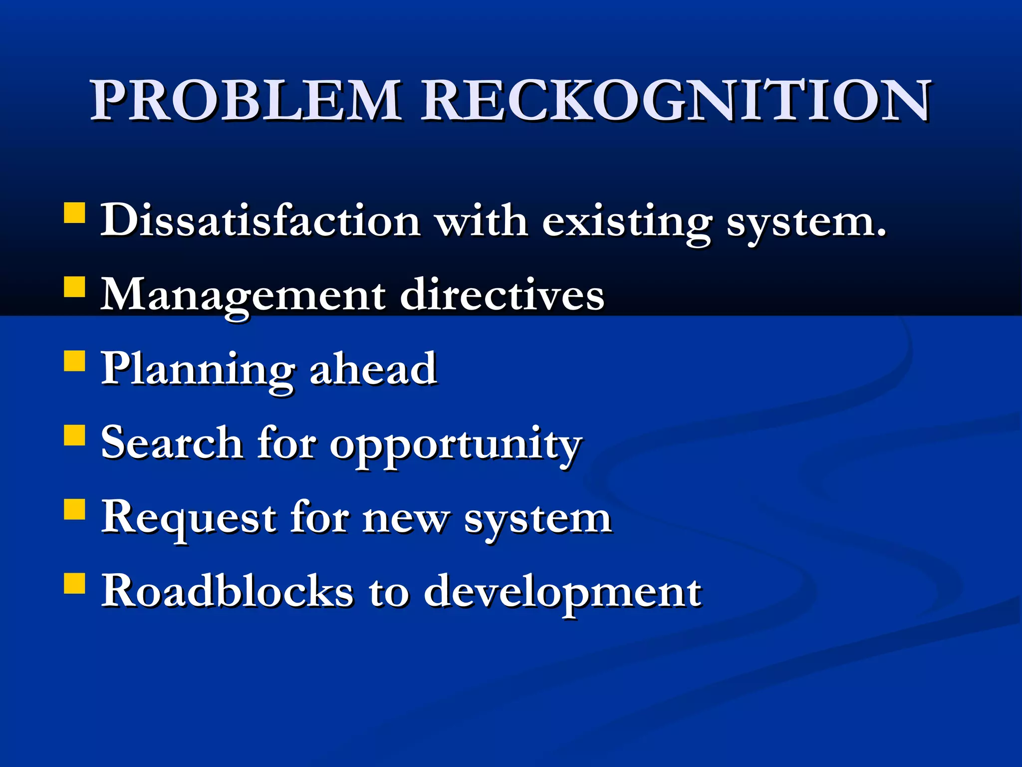 PROBLEM RECKOGNITIONPROBLEM RECKOGNITION
 Dissatisfaction with existing system.Dissatisfaction with existing system.
 Management directivesManagement directives
 Planning aheadPlanning ahead
 Search for opportunitySearch for opportunity
 Request for new systemRequest for new system
 Roadblocks to developmentRoadblocks to development
 