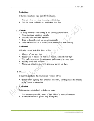P a g e | 2
naqashtareen@gmail.com
Limitations:
Following limitations were faced by the students.
 The procedures were time consuming and irritating.
 The cost on the stationery and assignments was high.
c) Faculty:
The faculty members were working in the following circumstances.
 Their attendance was taken manually.
 Accounts were maintained manually.
 Entry of data and record was also done manually.
 Notification circulation to the concerned persons were done manually
Limitations:
Following are the limitations faced by them.
 Chances of error were high.
 Records can be misused or chances of cheating in records were high.
 The whole process was time consuming and was covering more space.
 Security issues were also there.
 Miscarriage of information to the concerned person was there.
d) Parents:
For parents/guardians the circumstances were as follows.
 For any affair regarding their children’s academics, parents/guardian has to come
to the campus by themselves.
Limitations:
In this context parents faced the following issues.
 The parents were not fully aware of their children’s progress in campus.
 In these circumstances parents may be misguided.
 