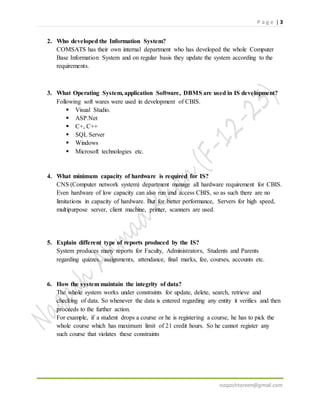P a g e | 3
naqashtareen@gmail.com
2. Who developed the Information System?
ORGANISATION has their own internal department who has developed the whole
Computer Base Information System and on regular basis they update the system
according to the requirements.
3. What Operating System, application Software, DBMS are used in IS development?
Following soft wares were used in development of CBIS.
 Visual Studio.
 ASP.Net
 C+, C++
 SQL Server
 Windows
 Microsoft technologies etc.
4. What minimum capacity of hardware is required for IS?
CNS (Computer network system) department manage all hardware requirement for CBIS.
Even hardware of low capacity can also run and access CBIS, so as such there are no
limitations in capacity of hardware. But for better performance, Servers for high speed,
multipurpose server, client machine, printer, scanners are used.
5. Explain different type of reports produced by the IS?
System produces many reports for Faculty, Administrators, Students and Parents
regarding quizzes, assignments, attendance, final marks, fee, courses, accounts etc.
6. How the system maintain the integrity of data?
The whole system works under constraints for update, delete, search, retrieve and
checking of data. So whenever the data is entered regarding any entity it verifies and then
proceeds to the further action.
For example, if a student drops a course or he is registering a course, he has to pick the
whole course which has maximum limit of 21 credit hours. So he cannot register any
such course that violates these constraints
 