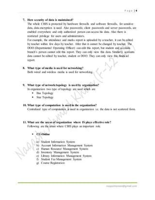 P a g e | 4
naqashtareen@gmail.com
7. How security of data is maintained?
The whole CBIS is protected by hardware firewalls and software firewalls, for sensitive
data, data encryption is used. Also passwords; client passwords and server passwords, are
enabled everywhere and only authorized person can access his data. Also there is
restricted privilege for users and administrators.
For example, the attendance and marks report is uploaded by a teacher, it can be edited
by teacher within few days by teacher. After that it cannot be changed by teacher. The
DOO (Departmental Operating Officer) can edit this report, but student and accounts
branch’s person cannot edit this report. They can only view this data. Similarly accounts
data cannot be edited by teacher, student or DOO. They can only view this financial
report.
8. What type of media is used for networking?
Both wired and wireless media is used for networking.
9. What type of network/topology is used by organization?
In organization two type of topology are used which are
 Bus Topology
 Star Topology
10. What type of computation is used in the organization?
Centralized type of computation is used in organization i.e. the data is not scattered form.
11. What are the areas of organization where IS plays effective role?
Following are the areas where CBIS plays an important role.
 CU-Online
a) Student Information System
b) Account Information Management System
c) Human Resource Management System
d) Inventory Management System
e) Library Information Management System
f) Student Fee Management System
g) Course Registration
 