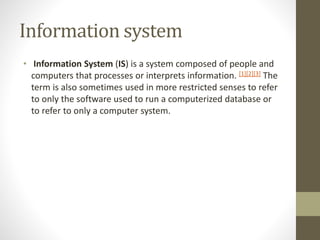 Information system
• Information System (IS) is a system composed of people and
computers that processes or interprets information. [1][2][3] The
term is also sometimes used in more restricted senses to refer
to only the software used to run a computerized database or
to refer to only a computer system.
 