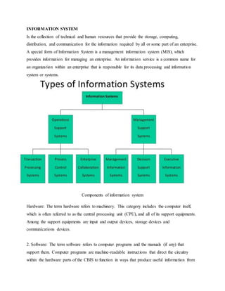 INFORMATION SYSTEM
Is the collection of technical and human resources that provide the storage, computing,
distribution, and communication for the information required by all or some part of an enterprise.
A special form of Information System is a management information system (MIS), which
provides information for managing an enterprise. An information service is a common name for
an organization within an enterprise that is responsible for its data processing and information
system or systems.
Components of information system
Hardware: The term hardware refers to machinery. This category includes the computer itself,
which is often referred to as the central processing unit (CPU), and all of its support equipments.
Among the support equipments are input and output devices, storage devices and
communications devices.
2. Software: The term software refers to computer programs and the manuals (if any) that
support them. Computer programs are machine-readable instructions that direct the circuitry
within the hardware parts of the CBIS to function in ways that produce useful information from
 