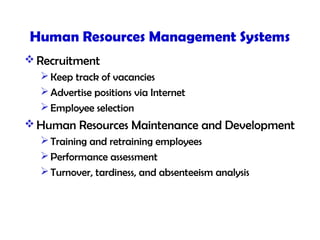 Human Resources Management Systems
 Recruitment
Keep track of vacancies
Advertise positions via Internet
Employee selection
 Human Resources Maintenance and Development
Training and retraining employees
Performance assessment
Turnover, tardiness, and absenteeism analysis
 