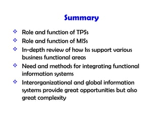 Summary
 Role and function of TPSs
 Role and function of MISs
 In-depth review of how Iss support various
business functional areas
 Need and methods for integrating functional
information systems
 Interorganizational and global information
systems provide great opportunities but also
great complexity
 