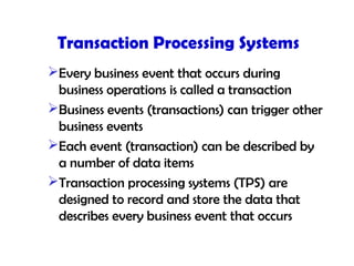 Transaction Processing Systems
Every business event that occurs during
business operations is called a transaction
Business events (transactions) can trigger other
business events
Each event (transaction) can be described by
a number of data items
Transaction processing systems (TPS) are
designed to record and store the data that
describes every business event that occurs
 