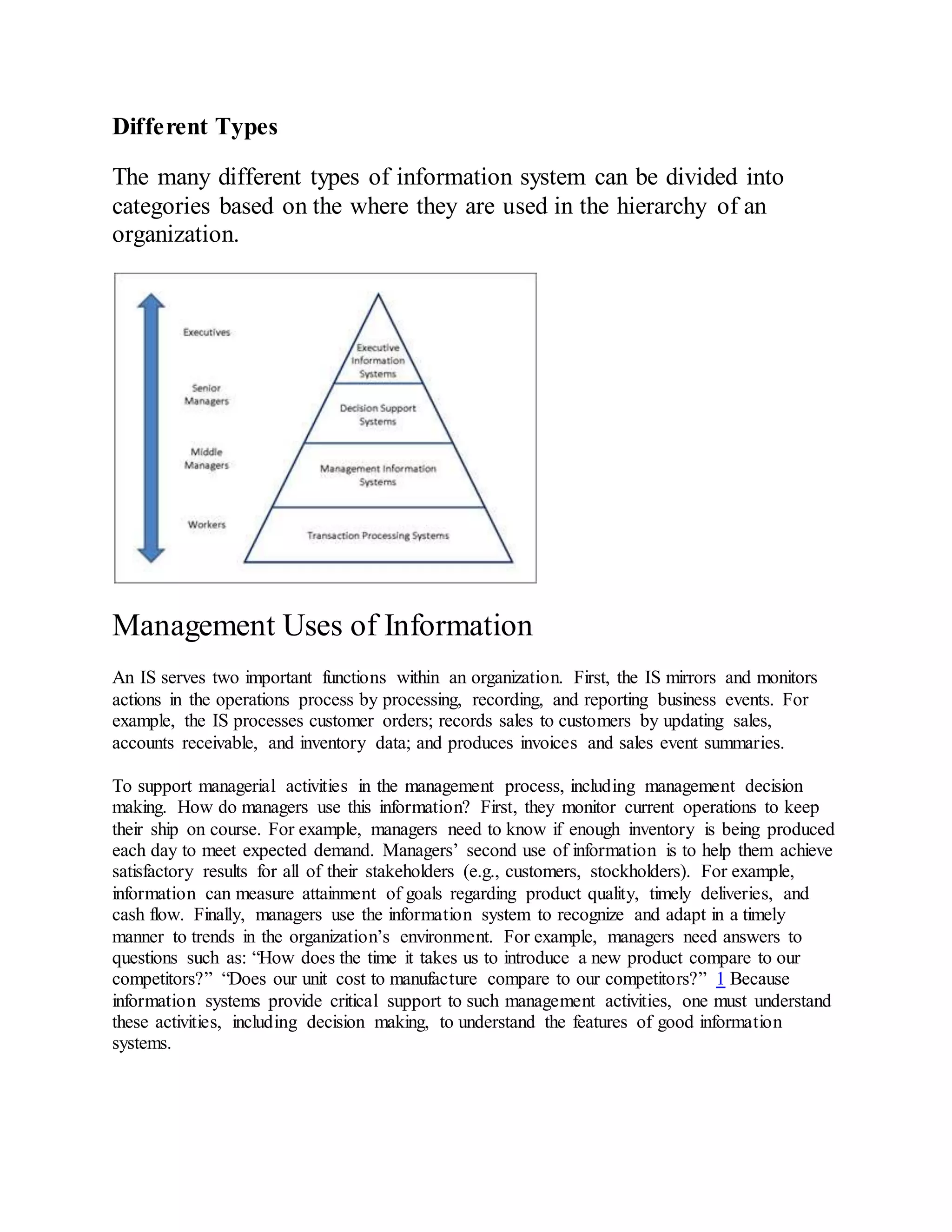 Different Types
The many different types of information system can be divided into
categories based on the where they are used in the hierarchy of an
organization.
Management Uses of Information
An IS serves two important functions within an organization. First, the IS mirrors and monitors
actions in the operations process by processing, recording, and reporting business events. For
example, the IS processes customer orders; records sales to customers by updating sales,
accounts receivable, and inventory data; and produces invoices and sales event summaries.
To support managerial activities in the management process, including management decision
making. How do managers use this information? First, they monitor current operations to keep
their ship on course. For example, managers need to know if enough inventory is being produced
each day to meet expected demand. Managers’ second use of information is to help them achieve
satisfactory results for all of their stakeholders (e.g., customers, stockholders). For example,
information can measure attainment of goals regarding product quality, timely deliveries, and
cash flow. Finally, managers use the information system to recognize and adapt in a timely
manner to trends in the organization’s environment. For example, managers need answers to
questions such as: “How does the time it takes us to introduce a new product compare to our
competitors?” “Does our unit cost to manufacture compare to our competitors?” 1 Because
information systems provide critical support to such management activities, one must understand
these activities, including decision making, to understand the features of good information
systems.
 
