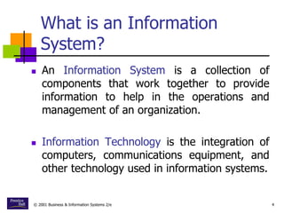 © 2001 Business & Information Systems 2/e 4
What is an Information
System?
 An Information System is a collection of
components that work together to provide
information to help in the operations and
management of an organization.
 Information Technology is the integration of
computers, communications equipment, and
other technology used in information systems.
 
