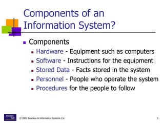 © 2001 Business & Information Systems 2/e 5
Components of an
Information System?
 Components
 Hardware - Equipment such as computers
 Software - Instructions for the equipment
 Stored Data - Facts stored in the system
 Personnel - People who operate the system
 Procedures for the people to follow
 