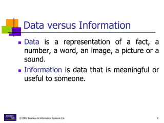© 2001 Business & Information Systems 2/e 9
Data versus Information
 Data is a representation of a fact, a
number, a word, an image, a picture or a
sound.
 Information is data that is meaningful or
useful to someone.
 