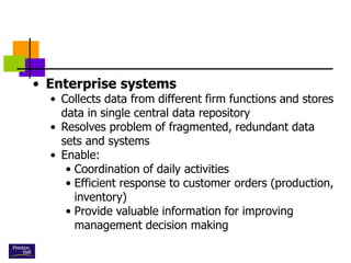 • Enterprise systems
• Collects data from different firm functions and stores
data in single central data repository
• Resolves problem of fragmented, redundant data
sets and systems
• Enable:
• Coordination of daily activities
• Efficient response to customer orders (production,
inventory)
• Provide valuable information for improving
management decision making
 