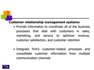 Customer relationship management systems:
• Provide information to coordinate all of the business
processes that deal with customers in sales,
marketing, and service to optimize revenue,
customer satisfaction, and customer retention
• Integrate firm’s customer-related processes and
consolidate customer information from multiple
communication channels
 