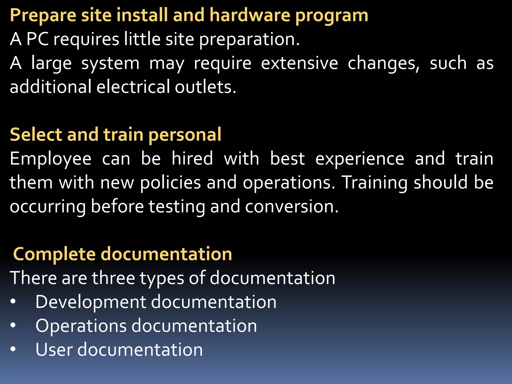 Prepare site install and hardware program
A PC requires little site preparation.
A large system may require extensive changes, such as
additional electrical outlets.
Select and train personal
Employee can be hired with best experience and train
them with new policies and operations. Training should be
occurring before testing and conversion.
Complete documentation
There are three types of documentation
• Development documentation
• Operations documentation
• User documentation
 