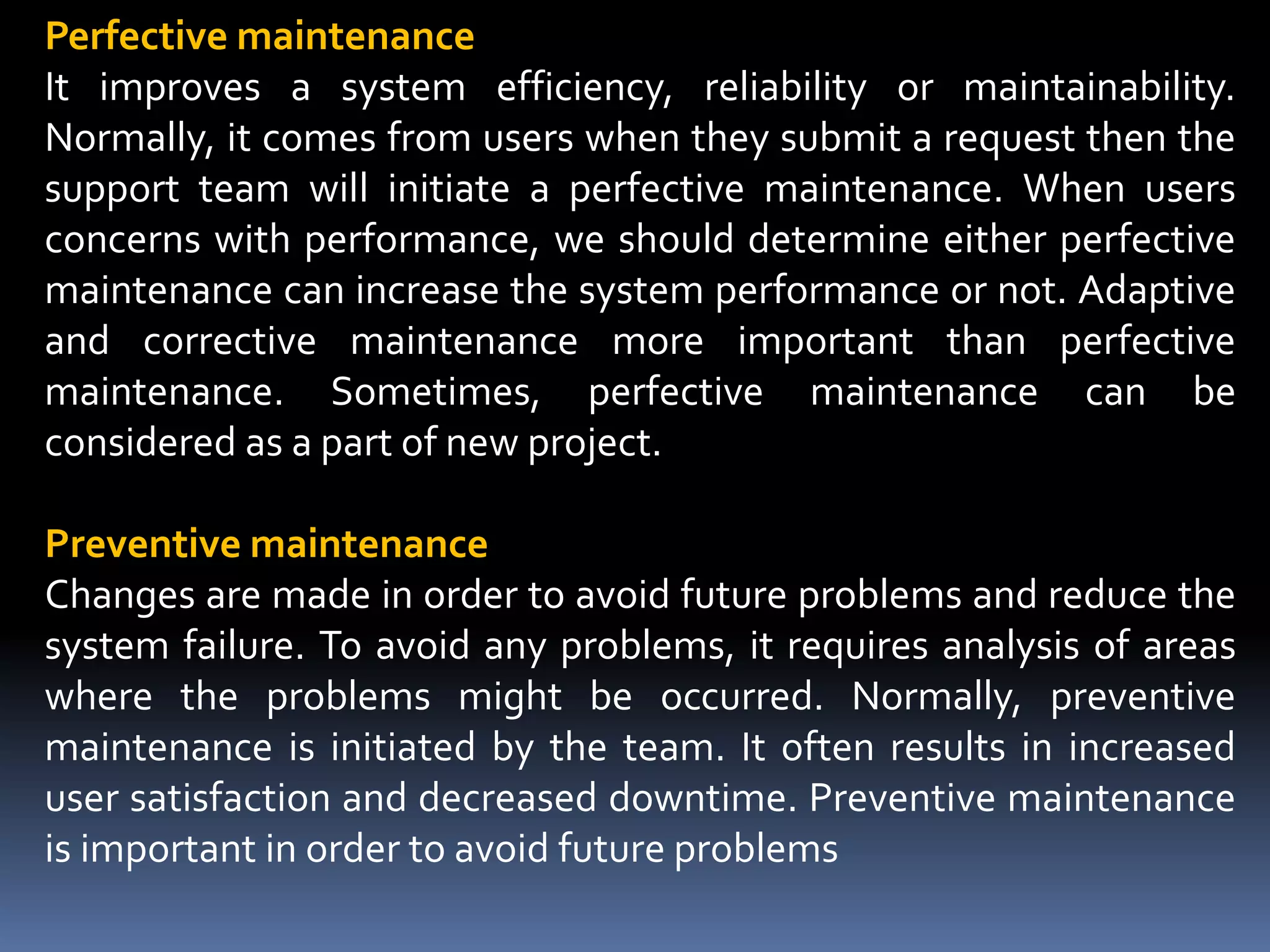 Perfective maintenance
It improves a system efficiency, reliability or maintainability.
Normally, it comes from users when they submit a request then the
support team will initiate a perfective maintenance. When users
concerns with performance, we should determine either perfective
maintenance can increase the system performance or not. Adaptive
and corrective maintenance more important than perfective
maintenance. Sometimes, perfective maintenance can be
considered as a part of new project.
Preventive maintenance
Changes are made in order to avoid future problems and reduce the
system failure. To avoid any problems, it requires analysis of areas
where the problems might be occurred. Normally, preventive
maintenance is initiated by the team. It often results in increased
user satisfaction and decreased downtime. Preventive maintenance
is important in order to avoid future problems
 