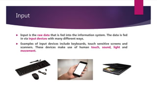 Input
 Input is the raw data that is fed into the information system. The data is fed
in via input devices with many different ways.
 Examples of input devices include keyboards, touch sensitive screens and
scanners. These devices make use of human touch, sound, light and
movement.
 