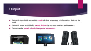 Output
 Output is the visible or audible result of data processing – information that can be
used.
 Output is made available by output devices i.e., screens, printers and speakers.
 Output can be sounds, visual displays and movements.
 