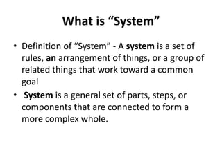 What is “System”
• Definition of “System” - A system is a set of
rules, an arrangement of things, or a group of
related things that work toward a common
goal
• System is a general set of parts, steps, or
components that are connected to form a
more complex whole.
 