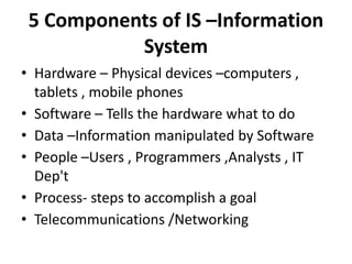 5 Components of IS –Information
System
• Hardware – Physical devices –computers ,
tablets , mobile phones
• Software – Tells the hardware what to do
• Data –Information manipulated by Software
• People –Users , Programmers ,Analysts , IT
Dep't
• Process- steps to accomplish a goal
• Telecommunications /Networking
 