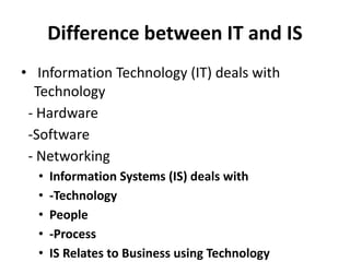Difference between IT and IS
• Information Technology (IT) deals with
Technology
- Hardware
-Software
- Networking
• Information Systems (IS) deals with
• -Technology
• People
• -Process
• IS Relates to Business using Technology
 