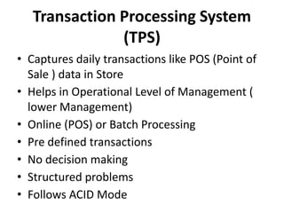Transaction Processing System
(TPS)
• Captures daily transactions like POS (Point of
Sale ) data in Store
• Helps in Operational Level of Management (
lower Management)
• Online (POS) or Batch Processing
• Pre defined transactions
• No decision making
• Structured problems
• Follows ACID Mode
 
