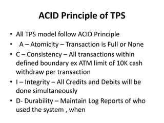ACID Principle of TPS
• All TPS model follow ACID Principle
• A – Atomicity – Transaction is Full or None
• C – Consistency – All transactions within
defined boundary ex ATM limit of 10K cash
withdraw per transaction
• I – Integrity – All Credits and Debits will be
done simultaneously
• D- Durability – Maintain Log Reports of who
used the system , when
 