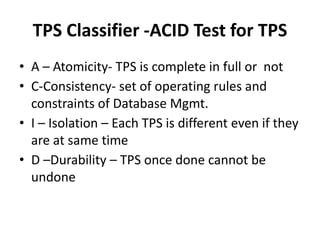 TPS Classifier -ACID Test for TPS
• A – Atomicity- TPS is complete in full or not
• C-Consistency- set of operating rules and
constraints of Database Mgmt.
• I – Isolation – Each TPS is different even if they
are at same time
• D –Durability – TPS once done cannot be
undone
 