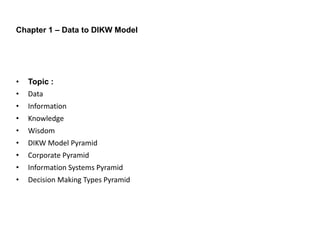 • Topic :
• Data
• Information
• Knowledge
• Wisdom
• DIKW Model Pyramid
• Corporate Pyramid
• Information Systems Pyramid
• Decision Making Types Pyramid
Chapter 1 – Data to DIKW Model
 