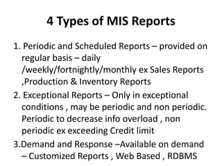 4 Types of MIS Reports
1. Periodic and Scheduled Reports – provided on
regular basis – daily
/weekly/fortnightly/monthly ex Sales Reports
,Production & Inventory Reports
2. Exceptional Reports – Only in exceptional
conditions , may be periodic and non periodic.
Periodic to decrease info overload , non
periodic ex exceeding Credit limit
3.Demand and Response –Available on demand
– Customized Reports , Web Based , RDBMS
 