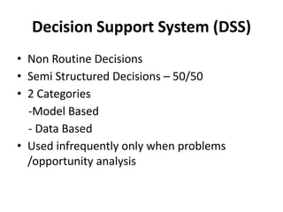 Decision Support System (DSS)
• Non Routine Decisions
• Semi Structured Decisions – 50/50
• 2 Categories
-Model Based
- Data Based
• Used infrequently only when problems
/opportunity analysis
 