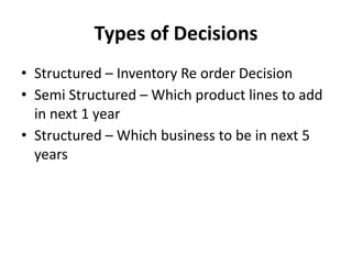 Types of Decisions
• Structured – Inventory Re order Decision
• Semi Structured – Which product lines to add
in next 1 year
• Structured – Which business to be in next 5
years
 