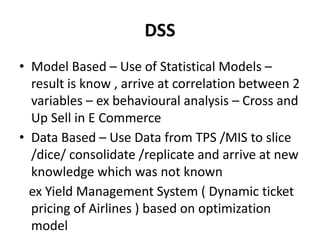 DSS
• Model Based – Use of Statistical Models –
result is know , arrive at correlation between 2
variables – ex behavioural analysis – Cross and
Up Sell in E Commerce
• Data Based – Use Data from TPS /MIS to slice
/dice/ consolidate /replicate and arrive at new
knowledge which was not known
ex Yield Management System ( Dynamic ticket
pricing of Airlines ) based on optimization
model
 