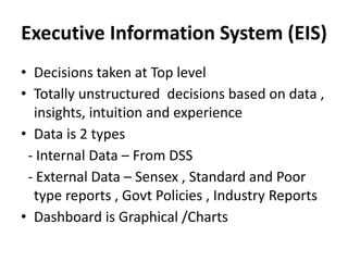Executive Information System (EIS)
• Decisions taken at Top level
• Totally unstructured decisions based on data ,
insights, intuition and experience
• Data is 2 types
- Internal Data – From DSS
- External Data – Sensex , Standard and Poor
type reports , Govt Policies , Industry Reports
• Dashboard is Graphical /Charts
 