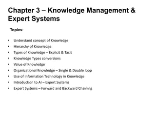 Topics:
• Understand concept of Knowledge
• Hierarchy of Knowledge
• Types of Knowledge – Explicit & Tacit
• Knowledge Types conversions
• Value of Knowledge
• Organizational Knowledge – Single & Double loop
• Use of Information Technology in Knowledge
• Introduction to AI – Expert Systems
• Expert Systems – Forward and Backward Chaining
Chapter 3 – Knowledge Management &
Expert Systems
 