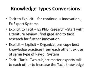 Knowledge Types Conversions
• Tacit to Explicit – for continuous innovation ,
Ex Expert Systems
• Explicit to Tacit – Ex PhD Research –Start with
Literature review , find gaps and to tacit
research for further innovation
• Explicit – Explicit – Organizations copy best
knowledge practices from each other , ex use
of same type of Payroll System
• Tacit –Tacit –Two subject matter experts talk
to each other to increase the Tacit knowledge
 