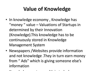 Value of Knowledge
• In knowledge economy , Knowledge has
“money “ value – Valuations of Startups in
determined by their Innovation
(Knowledge).This knowledge has to be
continuously stored in Knowledge
Management System
• Newspapers /Websites provide information
and not knowledge .They in turn earn money
from “ Ads” which is giving someone else’s
information
 