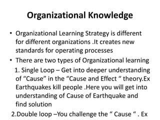 Organizational Knowledge
• Organizational Learning Strategy is different
for different organizations .It creates new
standards for operating processes
• There are two types of Organizational learning
1. Single Loop – Get into deeper understanding
of “Cause” in the “Cause and Effect “ theory.Ex
Earthquakes kill people .Here you will get into
understanding of Cause of Earthquake and
find solution
2.Double loop –You challenge the “ Cause “ . Ex
 