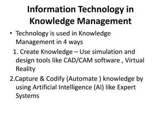 Information Technology in
Knowledge Management
• Technology is used in Knowledge
Management in 4 ways
1. Create Knowledge – Use simulation and
design tools like CAD/CAM software , Virtual
Reality
2.Capture & Codify (Automate ) knowledge by
using Artificial Intelligence (AI) like Expert
Systems
 