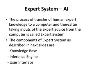 Expert System – AI
• The process of transfer of human expert
knowledge to a computer and thereafter
taking inputs of the expert advice from the
computer is called Expert System
• The components of Expert System as
described in next slides are
- Knowledge Base
- Inference Engine
- User Interface
 