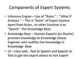 Components of Expert Systems
• Inference Engine – Use of “Rules “ , “ What if
Analysis “ – This is “brain” of Expert System.
Apart from Rules , its other function is to
“Search “ the Knowledge Base.
• Knowledge Base – Domain Experts (ex Doctor)
provides knowledge to Knowledge (Data)
Engineer who codifies the knowledge in
Knowledge Base
• UI – Uses web , Text to Speech and Speech to
Text to get the expert advice to non expert
 