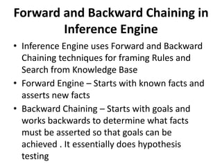 Forward and Backward Chaining in
Inference Engine
• Inference Engine uses Forward and Backward
Chaining techniques for framing Rules and
Search from Knowledge Base
• Forward Engine – Starts with known facts and
asserts new facts
• Backward Chaining – Starts with goals and
works backwards to determine what facts
must be asserted so that goals can be
achieved . It essentially does hypothesis
testing
 